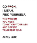 Go F*ck, I Mean, Find Yourself.  The Wisdom You Need to Get Off Your Ass and Create Your Best Self.