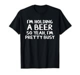 I'm holding a beer so yeah I'm pretty busy T-Shirt