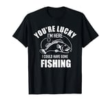 You're lucky I'm here I could have gone fishing T-Shirt