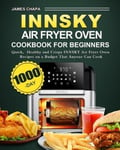 James Chapa Chapa, Innsky Air Fryer Oven Cookbook for Beginners: 1000-Day Quick，Healthy and Crispy INNSKY Recipes on a Budget That Anyone Can Cook