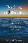 Reaching for Beautiful  A Memoir of Loving and Losing a Wild Child