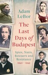 The Last Days of Budapest  Spies, Nazis, Rescuers and Resistance in a City Under Siege, 1940–1945