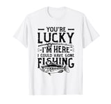 You´re Lucky I´m Here I Could Have Gone Fishing T-Shirt