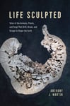 Life Sculpted  Tales of the Animals, Plants, and Fungi That Drill, Break, and Scrape to Shape the Earth