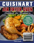 Claire Krefft Cuisinart Air Fryer Oven Cookbook for Beginners: Incredible, Irresistible and Super Crispy Recipes to Fry, Bake, Grill, Roast