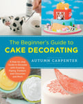 The Beginner&#039;s Guide to Cake Decorating  A StepbyStep Guide to Decorate with Frosting, Piping, Fondant, and Chocolate and More