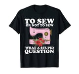 To Sew Or Not To Sew What A Stupid Question Funny Sewing T-Shirt