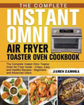 James Zamora Zamora, The Complete Instant Omni Air Fryer Toaster Oven Cookbook: Guide - Crispy, Easy and Healthy Recipes Beginners Advanced Users