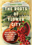 The Roots of Flower City  Horticulture, Empire, and the Remaking of Rochester, New York