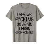 Here We F-cking Go Again I Mean Good Morning Funny Saying T-Shirt