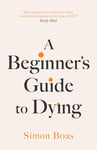 A Beginner's Guide to Dying: The Sunday Times Bestseller, 'Has anyone ever written a more inspirational paean to the joy of life?' Daily Mail