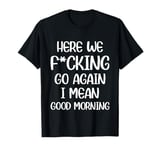 Here We F-cking Go Again I Mean Good Morning Funny Saying T-Shirt