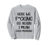 Here We F-cking Go Again I Mean Good Morning Funny Saying Sweatshirt