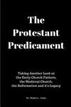 The Protestant Predicament: Taking Another Look at the Early Church Fathers, the Medieval Church, the Reformation and its Legacy