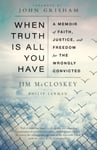 When Truth Is All You Have  A Memoir of Faith, Justice, and Freedom for the Wrongly Convicted