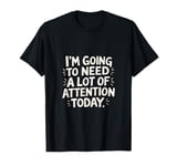 I'm Going To Need A Lot Of Attention Today ---- T-Shirt