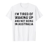 I'm tired of waking up and not being in Australia T-Shirt